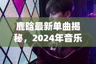 鹿晗最新单曲揭秘，2024年音乐传奇，鹿晗最新歌曲发布日期揭晓