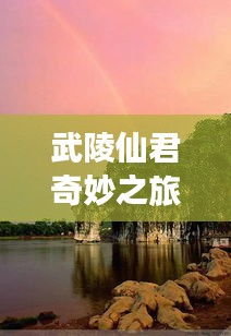 武陵仙君奇妙之旅，自然美景探索与内心宁静的追寻（最新更新）