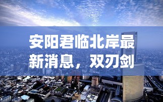 安阳君临北岸最新消息，双刃剑效应下的城市发展观察与展望