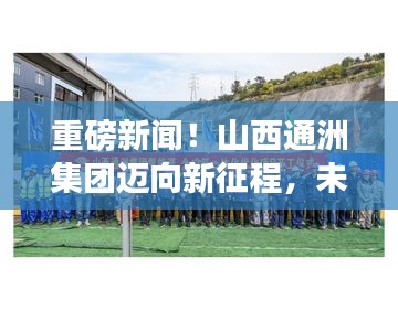 重磅新闻！山西通洲集团迈向新征程，未来展望振奋人心——最新动态揭晓