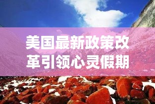 美国最新政策改革引领心灵假期，自然美景之旅的启示