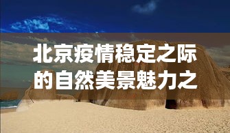 北京疫情稳定之际的自然美景魅力之旅，最新发布会后领略自然风采