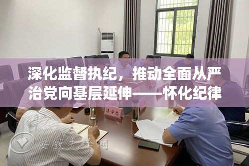 深化监督执纪，推动全面从严治党向基层延伸——怀化纪律检查最新动态消息