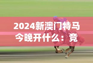 2024新澳门特马今晚开什么：竞技场上的新篇章，探索赛马背后的精彩故事